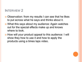 INTERVIEW 2
 Observation: from my results I can see that he likes
to put across what he says and thinks about it.
 What this says about my audience: Again watches
out for the special effects make up and knows
where to look.
 How will your product appeal to this audience: I will
show they how to use it and how to apply the
products using a times laps video.
 