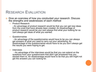 RESEARCH EVALUATION
 Give an overview of how you conducted your research. Discuss
the strengths and weaknesses of each method
 Product Research
- An advantage of product research would be that you can get new ideas
from the ones that have already been created. An disadvantage of
product research would be you cant always find what your looking for so
cant always get ideas of what you wanted.
 Questionnaires
- An advantage of the questionnaires would have to be you can always
get answers of what you need to carry out your advertising. An
disadvantage of the questionnaires would have to be you don’t always get
the results you were hoping to get.
 Interviews
- An advantage of the interviews would be that you can extend on the
questions from your questionnaire that didn’t get answered how you
wanted them to. An disadvantage would have to be that you still might not
get the answers you can looking for.
 