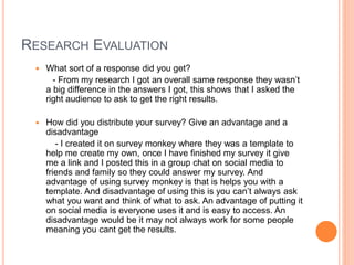RESEARCH EVALUATION
 What sort of a response did you get?
- From my research I got an overall same response they wasn’t
a big difference in the answers I got, this shows that I asked the
right audience to ask to get the right results.
 How did you distribute your survey? Give an advantage and a
disadvantage
- I created it on survey monkey where they was a template to
help me create my own, once I have finished my survey it give
me a link and I posted this in a group chat on social media to
friends and family so they could answer my survey. And
advantage of using survey monkey is that is helps you with a
template. And disadvantage of using this is you can’t always ask
what you want and think of what to ask. An advantage of putting it
on social media is everyone uses it and is easy to access. An
disadvantage would be it may not always work for some people
meaning you cant get the results.
 