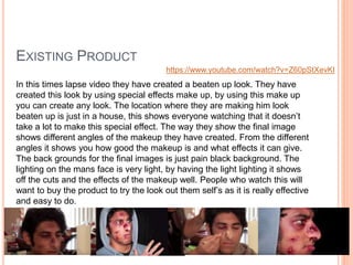 EXISTING PRODUCT
https://www.youtube.com/watch?v=Z60pStXevKI
In this times lapse video they have created a beaten up look. They have
created this look by using special effects make up, by using this make up
you can create any look. The location where they are making him look
beaten up is just in a house, this shows everyone watching that it doesn’t
take a lot to make this special effect. The way they show the final image
shows different angles of the makeup they have created. From the different
angles it shows you how good the makeup is and what effects it can give.
The back grounds for the final images is just pain black background. The
lighting on the mans face is very light, by having the light lighting it shows
off the cuts and the effects of the makeup well. People who watch this will
want to buy the product to try the look out them self’s as it is really effective
and easy to do.
 