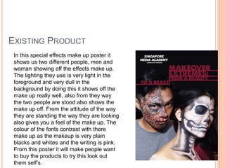 EXISTING PRODUCT
In this special effects make up poster it
shows us two different people, men and
woman showing off the effects make up.
The lighting they use is very light in the
foreground and very dull in the
background by doing this it shows off the
make up really well, also from they way
the two people are stood also shows the
make up off. From the attitude of the way
they are standing the way they are looking
also gives you a feel of the make up. The
colour of the fonts contrast with there
make up as the makeup is very plain
blacks and whites and the writing is pink.
From this poster it will make people want
to buy the products to try this look out
them self’s.
 
