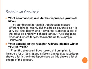 RESEARCH ANALYSIS
 What common features do the researched products
have?
- The common features that the products use are
different lighting, mainly dull this helps advertise as it is
very dull and gloomy and it gives the audience a feel of
the make up and how it should turn out. Alos suggests
when and where to wear this make-up for example
Halloween.
 What aspects of the research will you include within
your on work?
- From the products I have looked at I am going to
include a lot of lighting and different angles that have been
shows a lot in the times lapse video as this shows a lot of
effects of the product.
 