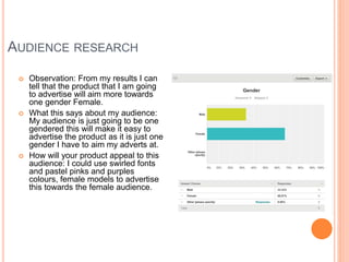 AUDIENCE RESEARCH
 Observation: From my results I can
tell that the product that I am going
to advertise will aim more towards
one gender Female.
 What this says about my audience:
My audience is just going to be one
gendered this will make it easy to
advertise the product as it is just one
gender I have to aim my adverts at.
 How will your product appeal to this
audience: I could use swirled fonts
and pastel pinks and purples
colours, female models to advertise
this towards the female audience.
 
