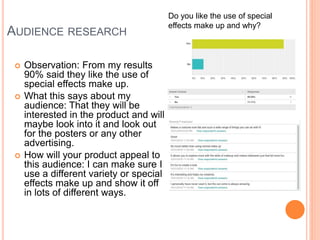 AUDIENCE RESEARCH
 Observation: From my results
90% said they like the use of
special effects make up.
 What this says about my
audience: That they will be
interested in the product and will
maybe look into it and look out
for the posters or any other
advertising.
 How will your product appeal to
this audience: I can make sure I
use a different variety or special
effects make up and show it off
in lots of different ways.
Do you like the use of special
effects make up and why?
 