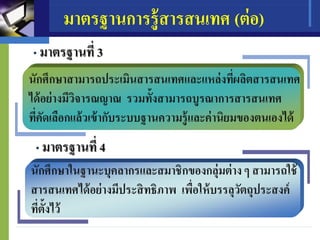 มาตรฐานการรู้สารสนเทศ (ต่อ)
• มาตรฐานที่ 3
• มาตรฐานที่ 4
นักศึกษาสามารถประเมินสารสนเทศและแหล่งที่ผลิตสารสนเทศ
ได้อย่างมีวิจารณญาณ รวมทั้งสามารถบูรณาการสารสนเทศ
ที่คัดเลือกแล้วเข้ากับระบบฐานความรู้และค่านิยมของตนเองได้
นักศึกษาในฐานะบุคลากรและสมาชิกของกลุ่มต่างๆ สามารถใช้
สารสนเทศได้อย่างมีประสิทธิภาพ เพื่อให้บรรลุวัตถุประสงค์
ที่ตั้งไว้
 