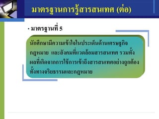 มาตรฐานการรู้สารสนเทศ (ต่อ)
• มาตรฐานที่ 5
นักศึกษามีความเข้าใจในประเด็นด้านเศรษฐกิจ
กฎหมาย และสังคมที่แวดล้อมสารสนเทศ รวมทั้ง
ผลที่เกิดจากการใช้การเข้าถึงสารสนเทศอย่างถูกต้อง
ทั้งทางจริยธรรมและกฎหมาย
 