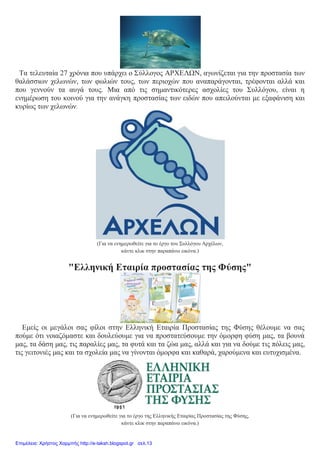 Τα τελευταία 27 χρόνια που υπάρχει ο Σύλλογος ΑΡΧΕΛΩΝ, αγωνίζεται για την προστασία των
θαλάσσιων χελωνών, των φωλιών τους, των περιοχών που αναπαράγονται, τρέφονται αλλά και
που γεννούν τα αυγά τους. Μια από τις σημαντικότερες ασχολίες του Συλλόγου, είναι η
ενημέρωση του κοινού για την ανάγκη προστασίας των ειδών που απειλούνται με εξαφάνιση και
κυρίως των χελωνών.
(Για να ενημερωθείτε για το έργο του Συλλόγου Αρχέλων,
κάντε κλικ στην παραπάνω εικόνα.)
"Ελληνική Εταιρία προστασίας της Φύσης"
Εμείς οι μεγάλοι σας φίλοι στην Ελληνική Εταιρία Προστασίας της Φύσης θέλουμε να σας
πούμε ότι νοιαζόμαστε και δουλεύουμε για να προστατεύσουμε την όμορφη φύση μας, τα βουνά
μας, τα δάση μας, τις παραλίες μας, τα φυτά και τα ζώα μας, αλλά και για να δούμε τις πόλεις μας,
τις γειτονιές μας και τα σχολεία μας να γίνονται όμορφα και καθαρά, χαρούμενα και ευτυχισμένα.
(Για να ενημερωθείτε για το έργο της Ελληνικής Εταιρίας Προστασίας της Φύσης,
κάντε κλικ στην παραπάνω εικόνα.)
Επιμέλεια: Χρήστος Χαρμπής http://e-taksh.blogspot.gr σελ.13
 