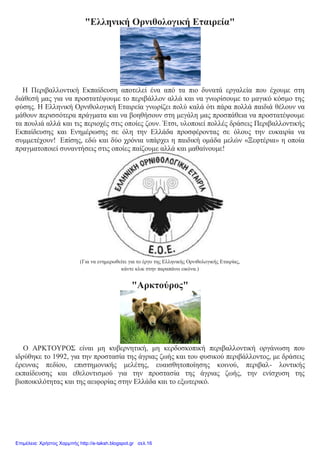 "Ελληνική Ορνιθολογική Εταιρεία"
Η Περιβαλλοντική Εκπαίδευση αποτελεί ένα από τα πιο δυνατά εργαλεία που έχουμε στη
διάθεσή μας για να προστατέψουμε το περιβάλλον αλλά και να γνωρίσουμε το μαγικό κόσμο της
φύσης. Η Ελληνική Ορνιθολογική Εταιρεία γνωρίζει πολύ καλά ότι πάρα πολλά παιδιά θέλουν να
μάθουν περισσότερα πράγματα και να βοηθήσουν στη μεγάλη μας προσπάθεια να προστατέψουμε
τα πουλιά αλλά και τις περιοχές στις οποίες ζουν. Έτσι, υλοποιεί πολλές δράσεις Περιβαλλοντικής
Εκπαίδευσης και Ενημέρωσης σε όλη την Ελλάδα προσφέροντας σε όλους την ευκαιρία να
συμμετέχουν! Επίσης, εδώ και δύο χρόνια υπάρχει η παιδική ομάδα μελών «Ξεφτέρια» η οποία
πραγματοποιεί συναντήσεις στις οποίες παίζουμε αλλά και μαθαίνουμε!
(Για να ενημερωθείτε για το έργο της Ελληνικής Ορνιθολογικής Εταιρίας,
κάντε κλικ στην παραπάνω εικόνα.)
"Αρκτούρος"
Ο ΑΡΚΤΟΥΡΟΣ είναι μη κυβερνητική, μη κερδοσκοπική περιβαλλοντική οργάνωση που
ιδρύθηκε το 1992, για την προστασία της άγριας ζωής και του φυσικού περιβάλλοντος, με δράσεις
έρευνας πεδίου, επιστημονικής μελέτης, ευαισθητοποίησης κοινού, περιβαλ- λοντικής
εκπαίδευσης και εθελοντισμού για την προστασία της άγριας ζωής, την ενίσχυση της
βιοποικιλότητας και της αειφορίας στην Ελλάδα και το εξωτερικό.
Επιμέλεια: Χρήστος Χαρμπής http://e-taksh.blogspot.gr σελ.16
 