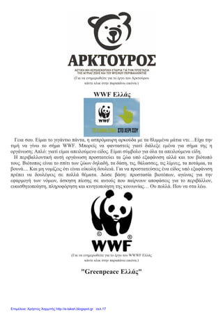 (Για να ενημερωθείτε για το έργο του Αρκτούρου
κάντε κλικ στην παραπάνω εικόνα.)
WWF Ελλάς
Γεια σου. Είμαι το γιγάντιο πάντα, η ασπρόμαυρη αρκούδα με τα θλιμμένα μάτια ντε…Είχα την
τιμή να γίνω το σήμα WWF. Μπορείς να φανταστείς γιατί διάλεξε εμένα για σήμα της η
οργάνωση; Απλό: γιατί είμαι απειλούμενο είδος. Είμαι σύμβολο για όλα τα απειλούμενα είδη.
Η περιβαλλοντική αυτή οργάνωση προστατεύει τα ζώα υπό εξαφάνιση αλλά και τον βιότοπό
τους. Βιότοπος είναι το σπίτι των ζώων δηλαδή, τα δάση, τις, θάλασσες, τις λίμνες, τα ποτάμια, τα
βουνά.... Και μη νομίζεις ότι είναι εύκολη δουλειά. Για να προστατεύσεις ένα είδος υπό εξαφάνιση
πρέπει να δουλέψεις σε πολλά θέματα. Δώσε βάση: προστασία βιοτόπων, αγώνας για την
εφαρμογή των νόμων, άσκηση πίεσης σε αυτούς που παίρνουν αποφάσεις για το περιβάλλον,
ευαισθητοποίηση, πληροφόρηση και κινητοποίηση της κοινωνίας… Ου πολλά. Που να στα λέω.
(Για να ενημερωθείτε για το έργο του WWWF Ελλάς
κάντε κλικ στην παραπάνω εικόνα.)
"Greenpeace Ελλάς"
Επιμέλεια: Χρήστος Χαρμπής http://e-taksh.blogspot.gr σελ.17
 