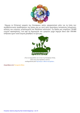Σήμερα το Ελληνικό γραφείο της Greenpeace παίζει αποφασιστικό ρόλο για τη λύση των
περιβαλλοντικών προβλημάτων της χώρας μας με τρεις πολύ δραστήριες εκστρατείες (κλιματικές
αλλαγές και ενέργεια, μεταλλαγμένα και θαλάσσια οικολογία). Τη δράση μας στηρίζουν 20.000
ενεργοί υποστηρικτές, ενώ από τη δημιουργία του γραφείου μέχρι σήμερα πάνω από 100.000
άνθρωποι έχουν κατά καιρούς βοηθήσει το έργο μας.
(Για να ενημερωθείτε για το έργο της Greenpeace Ελλάς
κάντε κλικ στην παραπάνω εικόνα.)
αναδημοσίευση από Περί ανέμων, υδάτων και σχολείου...
Αναρτήθηκε από Panagiotis Mitsis
Επιμέλεια: Χρήστος Χαρμπής http://e-taksh.blogspot.gr σελ.18
 