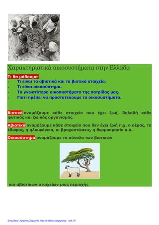 Χαρακτηριστικά οικοσυστήματα στην Ελλάδα
Τι θα μάθουμε:
 Τι είναι τα αβιοτικά και τα βιοτικά στοιχεία.
 Τι είναι οικοσύστημα.
 Τα γνωστότερα οικοσυστήματα της πατρίδας μας.
 Γιατί πρέπει να προστατεύουμε τα οικοσυστήματα.
Βιοτικό ονομάζουμε κάθε στοιχείο που έχει ζωή, δηλαδή κάθε
φυτικός και ζωικός οργανισμός.
Αβιοτικό ονομάζουμε κάθε στοιχείο που δεν έχει ζωή π.χ. ο αέρας, το
έδαφος, η ηλιοφάνεια, οι βροχοπτώσεις, η θερμοκρασία κ.ά.
Οικοσύστημα ονομάζουμε το σύνολο των βιοτικών
και αβιοτικών στοιχείων μιας περιοχής
Επιμέλεια: Χρήστος Χαρμπής http://e-taksh.blogspot.gr σελ.19
 