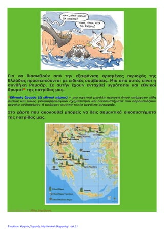 Για να διασωθούν από την εξαφάνιση ορισμένες περιοχές της
Ελλάδας προστατεύονται με ειδικές συμβάσεις. Μια από αυτές είναι η
συνθήκη Ραμσάρ. Σε αυτήν έχουν ενταχθεί υγρότοποι και εθνικοί
δρυμοί* της πατρίδας μας.
*Εθνικός δρυμός (ή εθνικό πάρκο) = μια σχετικά μεγάλη περιοχή όπου υπάρχουν είδη
φυτών και ζώων, γεωμορφολογικοί σχηματισμοί και οικοσυστήματα που παρουσιάζουν
μεγάλο ενδιαφέρον ή υπάρχον φυσικά τοπία μεγάλης ομορφιάς.
Στο χάρτη που ακολουθεί μπορείς να δεις σημαντικά οικοσυστήματα
της πατρίδας μας.
Αναρτήθηκε από Αδάμ Δημήτριος
Επιμέλεια: Χρήστος Χαρμπής http://e-taksh.blogspot.gr σελ.21
 