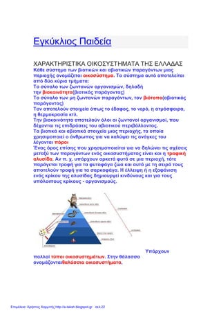 Εγκύκλιος Παιδεία
ΧΑΡΑΚΤΗΡΙΣΤΙΚΑ ΟΙΚΟΣΥΣΤΗΜΑΤΑ ΤΗΣ ΕΛΛΑΔΑΣ
Κάθε σύστημα των βιοτικών και αβιοτικών παραγόντων μιας
περιοχής ονομάζεται οικοσύστημα. Το σύστημα αυτό αποτελείται
από δύο κύρια τμήματα:
Το σύνολο των ζωντανών οργανισμών, δηλαδή
την βιοκοινότητα(βιοτικός παράγοντας)
Το σύνολο των μη ζωντανών παραγόντων, τον βιότοπο(αβιοτικός
παράγοντας)
Τον αποτελούν στοιχεία όπως το έδαφος, το νερό, η ατμόσφαιρα,
η θερμοκρασία κτλ.
Την βιοκοινότητα αποτελούν όλοι οι ζωντανοί οργανισμοί, που
δέχονται τις επιδράσεις του αβιοτικού περιβάλλοντος.
Τα βιοτικά και αβιοτικά στοιχεία μιας περιοχής, τα οποία
χρησιμοποιεί ο άνθρωπος για να καλύψει τις ανάγκες του
λέγονται πόροι
Ένας όρος επίσης που χρησιμοποιείται για να δηλώνει τις σχέσεις
μεταξύ των παραγόντων ενός οικοσυστήματος είναι και η τροφική
αλυσίδα. Αν π. χ. υπάρχουν αρκετά φυτά σε μια περιοχή, τότε
παράγεται τροφή για τα φυτοφάγα ζώα και αυτά με τη σειρά τους
αποτελούν τροφή για τα σαρκοφάγα. Η έλλειψη ή η εξαφάνιση
ενός κρίκου της αλυσίδας δημιουργεί κινδύνους και για τους
υπόλοιπους κρίκους - οργανισμούς.
Υπάρχουν
πολλοί τύποι οικοσυστημάτων. Στην θάλασσα
ονομάζονταιθαλάσσια οικοσυστήματα,
Επιμέλεια: Χρήστος Χαρμπής http://e-taksh.blogspot.gr σελ.22
 
