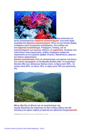 όσα απαντούν σε
ακτές αποκαλούνται παράκτια οικοσυστήματα, ενώ στην ξηρά
ονομάζονται Χερσαία οικοσυστήματα. Όταν σε μια έκταση ξηράς
υπάρχουν μόνο γεωργικές καλλιέργειες, τότε μιλάμε για
ένα αγροτικό οικοσύστημα. Υπάρχουν, επίσης, και τα
οικοσυστήματα των γλυκών υδάτων, οι υγρότοποι. Ο ρόλος των
τελευταίων είναι σημαντικός, καθώς παρέχουν τροφή και
προστασία σε ένα μεγάλο αριθμό πτηνών, θηλαστικών, ψαριών
και άλλων οργανισμών.
Δασικό οικοσύστημα είναι το οικοσύστημα των φυτών και ζώων,
στο οποίο κυριαρχούν τα δενδρώδη δασικά είδη. Τα κυριότερα
δασικά είδη των ελληνικών δασών είναι: οι δρυς κατά 35% , τα
πεύκα κατά 25% ,τα έλατα 19%, οι οξιές κατά 10% και καστανιές
2%.
Μπες εδώ δες το βίντεο για το οικοσύστημα της
λίμνης Κερκίνης και σημείωσε σε δυο στήλες λέξεις που θα
ακούσεις και έχουν σχέση με βιοτικά και αβιοτικά στοιχεία(email)
Αναρτήθηκε από ΝΙΚΟΣ στις Πέμπτη, Φεβρουαρίου 12, 2009
Επιμέλεια: Χρήστος Χαρμπής http://e-taksh.blogspot.gr σελ.23
 