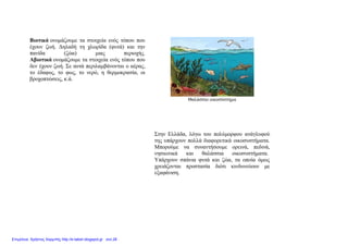 Βιοτικά ονομάζουμε τα στοιχεία ενός τόπου που
έχουν ζωή. Δηλαδή τη χλωρίδα (φυτά) και την
πανίδα (ζώα) μιας περιοχής.
Αβιοτικά ονομάζουμε τα στοιχεία ενός τόπου που
δεν έχουν ζωή. Σε αυτά περιλαμβάνονται ο αέρας,
το έδαφος, το φως, το νερό, η θερμοκρασία, οι
βροχοπτώσεις, κ.ά.
Θαλάσσιο οικοσύστημα
Στην Ελλάδα, λόγω του πολύμορφου ανάγλυφού
της υπάρχουν πολλά διαφορετικά οικοσυστήματα.
Μπορούμε να συναντήσουμε ορεινά, πεδινά,
νησιωτικά και θαλάσσια οικοσυστήματα.
Υπάρχουν σπάνια φυτά και ζώα, τα οποία όμως
χρειάζονται προστασία διότι κινδυνεύουν με
εξαφάνιση.
Επιμέλεια: Χρήστος Χαρμπής http://e-taksh.blogspot.gr σελ.28
 