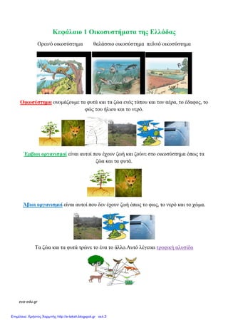 eva-edu.gr
Κεφάλαιο 1 Οικοσυστήµατα της Ελλάδας
Ορεινό οικοσύστηµα θαλάσσιο οικοσύστηµα πεδινό οικοσύστηµα
Οικοσύστηµα ονοµάζουµε τα φυτά και τα ζώα ενός τόπου και τον αέρα, το έδαφος, το
φώς του ήλιου και το νερό.
Έµβιοι οργανισµοί είναι αυτοί που έχουν ζωή και ζούνε στο οικοσύστηµα όπως τα
ζώα και τα φυτά.
Άβιοι οργανισµοί είναι αυτοί που δεν έχουν ζωή όπως το φως, το νερό και το χώµα.
Τα ζώα και τα φυτά τρώνε το ένα το άλλο.Αυτό λέγεται τροφική αλυσίδα
Επιμέλεια: Χρήστος Χαρμπής http://e-taksh.blogspot.gr σελ.3
 
