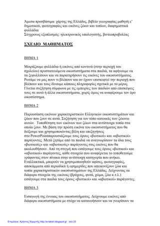 Άμεσα προσβάσιμα: χάρτης της Ελλάδος, βιβλίο γεωγραφίας μαθητή ε’
δημοτικού, φωτογραφίες και εικόνες ζώων και τοπίων, διαφημιστικά
φυλλάδια
Σύγχρονος εξοπλισμός: ηλεκτρονικός υπολογιστής, βιντεοπροβολέας
ΣΧΕΔΙΟ ΜΑΘΗΜΑΤΟΣ
ΒΗΜΑ 1
Μοιράζουμε φυλλάδια ή εικόνες από κοντινά (στην περιοχή του
σχολείου) προστατευόμενα οικοσυστήματα στα παιδιά, τα αφήνουμε να
τα ξεφυλλίσουν και να παρατηρήσουν τις εικόνες του οικοσυστήματος.
Ρωτάμε να μας πουν τι βλέπουν και αν έχουν επισκεφτεί την περιοχή που
βλέπουν και τους δίνουμε κάποιες πληροφορίες σχετικά με το μέρος.
Γίνεται συζήτηση σύμφωνα με τις εμπειρίες των παιδιών από επισκέψεις
τους σε αυτό ή άλλα οικοσυστήματα, χωρίς όμως να αναφέρουμε τον όρο
οικοσύστημα.
ΒΗΜΑ 2
Παρουσίαση εικόνων χαρακτηριστικών Ελληνικών οικοσυστημάτων και
ζώων που ζουν σε αυτά. Συζήτηση για τον τόπο κατοικάς των ζώωνω
αυτών. Τοποθέτηση των εικόνων των ζώων στα αντίστοιχα τοπία στα
οποία ζουν. Με βάση την πρώτη εικόνα του οικοσυστήματος που θα
δείξουμε και χρησιμοποιώντας βέλη και επεξηγήσεις
στο PowerPointπαρουσιάζουμε τους όρους «βιοτικοί» και «αβιοτικοί»
παράγοντες. Μετά ζητάμε από τα παιδιά να αναγνωρίσουν τα ίδια τους
«βιοτικούς» και «αβιοτικούς» παράγοντες στις εικόνες που θα
ακολουθήσουν. Από τη στιγμή που εισάγουμε τους όρους «βιοτικοί» και
«αβιοτικοί» παράγοντες, κάθε στοιχείο που αναφέρεται το τοποθετούμε
γράφοντας στον πίνακα στην αντίστοιχη κατηγορία που ανήκει.
Εναλλακτικά, μπορούν να χρησιμοποιηθούν αφίσες, φωτογραφίες,
αποκόμματα από περιοδικά ή εφημερίδες που απεικονίζουν ζώα και
τοπία χαρακτηριστικών οικοσυστημάτων της Ελλάδας. Δείχνοντας τα
διάφορα στοιχεία της εικόνας (βράχους, φυτά, χώμα, ζώο κ.τ.λ.)
εισάγουμε στα παιδιά τους όρους «βιοτικοί» και «αβιοτικοί» παράγοντες.
ΒΗΜΑ 3
Εισαγωγή της έννοιας του οικοσυστήματος. Δείχνουμε εικόνες από
διάφορα οικοσυστήματα με στόχο να κατανοήσουν και να γνωρίσουν τα
Επιμέλεια: Χρήστος Χαρμπής http://e-taksh.blogspot.gr σελ.33
 