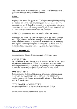 είδη οικοσυστημάτων που υπάρχουν με έμφαση στη διάκριση μεταξύ
χερσαίων, λιμναίων, ποτάμιων και θαλάσσιων.
ΒΗΜΑ 4
Δείχνουμε στα παιδιά ένα χάρτη της Ελλάδας και ταυτόχρονα τις εικόνες
από κάποια χαρακτηριστικά οικοσυστήματα της χώρας μας που τους
παρουσιάσαμε στο 2ο
βήμα. Στη συνέχεια αντιστοιχώντας τις εικόνες με
τις περιοχές στο χάρτη δείχνουμε στα παιδιά πού βρίσκονται μερικά από
τα χαρακτηριστικότερα οικοσυστήματα της Ελλάδας.
ΒΗΜΑ 5 (Σε περίπτωση που μας περισσεύει διδακτικός χρόνος)
Με αφορμή την εικόνα της προστατευόμενης περιοχής που μοιράσαμε
στο 1ο
βήμα, ζητούμε από τα παιδιά να μας πουν γιατί πιστεύουν ότι
πρέπει να προστατεύουμε το περιβάλλον, κατευθύνοντας τη συζήτηση
στην εκμετάλλευση της φύσης από τον άνθρωπο. Ως επακόλουθο της
συζήτησης θα εισάγουμε τους όρους πόροι και βιώσιμη ανάπτυξη.
ΔΡΑΣΤΗΡΙΟΤΗΤΑ
Δίνουμε στα παιδιά ένα φύλλο εργασίας με 2 δραστηριότητες.
ΔΡΑΣΤΗΡΙΟΤΗΤΑ 1
Δίνουμε κάποιες εικόνες τοπίων και κάποιες ζώων από αυτές που έχουμε
δείξει κατά τη διάρκεια του μαθήματος και ζητούμε από τα παιδιά να
αντιστοιχίσουν τα ζώα με τις περιοχές στις οποίες ζουν και να γράψουν
το είδος του οικοσυστήματος που παρουσιάζεται σε κάθε εικόνα.
ΔΡΑΣΤΗΡΙΟΤΗΤΑ 2
Δίνουμε στα παιδιά κάποιες λέξεις όπως: φλαμίνγκο, νούφαρο, ήλιος,
χώμα, νερό, άλογο, χαμομήλι, αέρας κ.τ.λ. και τους ζητάμε να τις
τοποθετήσουν σε ένα δίστηλο πίνακα χωρίζοντάς τες σε βιοτικούς και
αβιοτικούς παράγοντες.
ΠΡΟΤΕΙΝΟΜΕΝΗ ΔΡΑΣΤΗΡΙΟΤΗΤΑ
Διοργάνωση εκδρομής σε κοντινή προστατευόμενη περιοχή.
http://users.auth.gr/~labrinos/Plans/grade5/greek_habitats.htm
Επιμέλεια: Χρήστος Χαρμπής http://e-taksh.blogspot.gr σελ.34
 