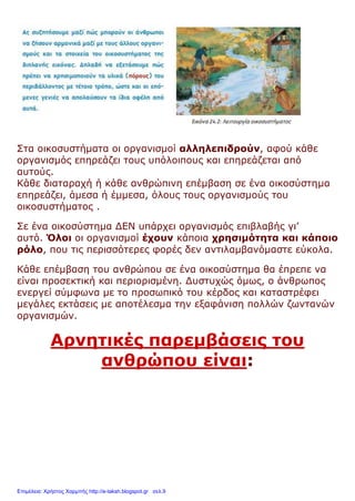 Στα οικοσυστήματα οι οργανισμοί αλληλεπιδρούν, αφού κάθε
οργανισμός επηρεάζει τους υπόλοιπους και επηρεάζεται από
αυτούς.
Κάθε διαταραχή ή κάθε ανθρώπινη επέμβαση σε ένα οικοσύστημα
επηρεάζει, άμεσα ή έμμεσα, όλους τους οργανισμούς του
οικοσυστήματος .
Σε ένα οικοσύστημα ΔΕΝ υπάρχει οργανισμός επιβλαβής γι’
αυτό. Όλοι οι οργανισμοί έχουν κάποια χρησιμότητα και κάποιο
ρόλο, που τις περισσότερες φορές δεν αντιλαμβανόμαστε εύκολα.
Κάθε επέμβαση του ανθρώπου σε ένα οικοσύστημα θα έπρεπε να
είναι προσεκτική και περιορισμένη. Δυστυχώς όμως, ο άνθρωπος
ενεργεί σύμφωνα με το προσωπικό του κέρδος και καταστρέφει
μεγάλες εκτάσεις με αποτέλεσμα την εξαφάνιση πολλών ζωντανών
οργανισμών.
Αρνητικές παρεμβάσεις του
ανθρώπου είναι:
Επιμέλεια: Χρήστος Χαρμπής http://e-taksh.blogspot.gr σελ.9
 