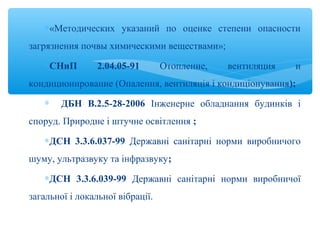 ∗«Методических указаний по оценке степени опасности
загрязнения почвы химическими веществами»;
∗СНиП 2.04.05-91 Отопление, вентиляция и
кондиционирование (Опалення, вентиляція і кондиціонування);
∗ ДБН В.2.5-28-2006 Інженерне обладнання будинків і
споруд. Природне і штучне освітлення ;
∗ДСН 3.3.6.037-99 Державні санітарні норми виробничого
шуму, ультразвуку та інфразвуку;
∗ДСН 3.3.6.039-99 Державні санітарні норми виробничої
загальної і локальної вібрації.
 