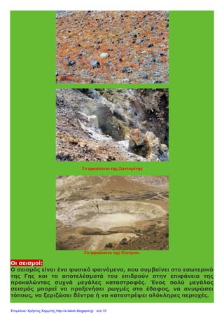 Το ηφαίστειο της Σαντορίνης
Το ηφαίστειο της Νισύρου.
Οι σεισμοί:
Ο σεισμός είναι ένα φυσικό φαινόμενο, που συμβαίνει στο εσωτερικό
της Γης και τα αποτελέσματά του επιδρούν στην επιφάνεια της
προκαλώντας συχνά μεγάλες καταστροφές. Ένας πολύ μεγάλος
σεισμός μπορεί να προξενήσει ρωγμές στο έδαφος, να ανυψώσει
τόπους, να ξεριζώσει δέντρα ή να καταστρέψει ολόκληρες περιοχές.
Επιμέλεια: Χρήστος Χαρμπής http://e-taksh.blogspot.gr σελ.10
 