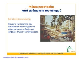 Μειώστε την ταχύτητα του
αυτοκινήτου και συνεχίστε να
οδηγείτε, μέχρι να βρείτε ένα
Μέτρα προστασίαςΜέτρα προστασίας
κατά τη διάρκεια του σεισμούκατά τη διάρκεια του σεισμού
Εάν οδηγείτε αυτοκίνητο:
οδηγείτε, μέχρι να βρείτε ένα
ασφαλές σημείο να σταθμεύσετε.
Οργανισμός Αντισεισμικού Σχεδιασμού και Προστασίας
Επιμέλεια: Χρήστος Χαρμπής http://e-taksh.blogspot.gr σελ.100
 