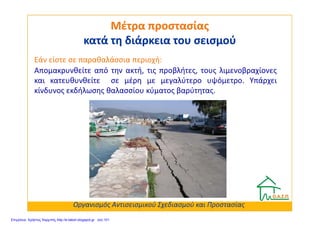 Απομακρυνθείτε από την ακτή, τις προβλήτες, τους λιμενοβραχίονες
και κατευθυνθείτε σε μέρη με μεγαλύτερο υψόμετρο. Υπάρχει
κίνδυνος εκδήλωσης θαλασσίου κύματος βαρύτητας.
Μέτρα προστασίαςΜέτρα προστασίας
κατά τη διάρκεια του σεισμούκατά τη διάρκεια του σεισμού
Εάν είστε σε παραθαλάσσια περιοχή:
Οργανισμός Αντισεισμικού Σχεδιασμού και Προστασίας
Επιμέλεια: Χρήστος Χαρμπής http://e-taksh.blogspot.gr σελ.101
 