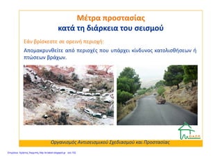 Απομακρυνθείτε από περιοχές που υπάρχει κίνδυνος κατολισθήσεων ή
πτώσεων βράχων.
Μέτρα προστασίαςΜέτρα προστασίας
κατά τη διάρκεια του σεισμούκατά τη διάρκεια του σεισμού
Εάν βρίσκεστε σε ορεινή περιοχή:
Οργανισμός Αντισεισμικού Σχεδιασμού και Προστασίας
Επιμέλεια: Χρήστος Χαρμπής http://e-taksh.blogspot.gr σελ.102
 