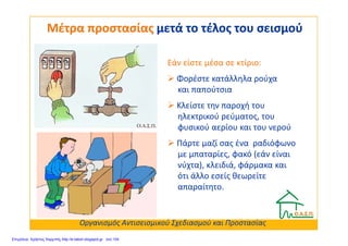 Μέτρα προστασίαςΜέτρα προστασίας μετά το τέλος του σεισμούμετά το τέλος του σεισμού
Εάν είστε μέσα σε κτίριο:
Φορέστε κατάλληλα ρούχα
και παπούτσια
Κλείστε την παροχή του
ηλεκτρικού ρεύματος, του
φυσικού αερίου και του νερούφυσικού αερίου και του νερού
Πάρτε μαζί σας ένα ραδιόφωνο
με μπαταρίες, φακό (εάν είναι
νύχτα), κλειδιά, φάρμακα και
ότι άλλο εσείς θεωρείτε
απαραίτητο.
Οργανισμός Αντισεισμικού Σχεδιασμού και Προστασίας
Επιμέλεια: Χρήστος Χαρμπής http://e-taksh.blogspot.gr σελ.104
 