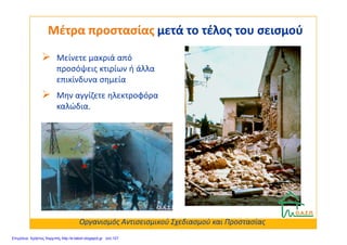 Μείνετε μακριά από
προσόψεις κτιρίων ή άλλα
επικίνδυνα σημεία
Μην αγγίζετε ηλεκτροφόρα
καλώδια.
Μέτρα προστασίαςΜέτρα προστασίας μετά το τέλος του σεισμούμετά το τέλος του σεισμού
Οργανισμός Αντισεισμικού Σχεδιασμού και Προστασίας
Επιμέλεια: Χρήστος Χαρμπής http://e-taksh.blogspot.gr σελ.107
 