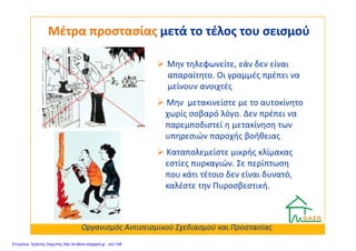 Μην τηλεφωνείτε, εάν δεν είναι
απαραίτητο. Οι γραμμές πρέπει να
μείνουν ανοιχτές
Μην μετακινείστε με το αυτοκίνητο
χωρίς σοβαρό λόγο. Δεν πρέπει να
παρεμποδιστεί η μετακίνηση των
Μέτρα προστασίαςΜέτρα προστασίας μετά το τέλος του σεισμούμετά το τέλος του σεισμού
παρεμποδιστεί η μετακίνηση των
υπηρεσιών παροχής βοήθειας
Καταπολεμείστε μικρής κλίμακας
εστίες πυρκαγιών. Σε περίπτωση
που κάτι τέτοιο δεν είναι δυνατό,
καλέστε την Πυροσβεστική.
Οργανισμός Αντισεισμικού Σχεδιασμού και Προστασίας
Επιμέλεια: Χρήστος Χαρμπής http://e-taksh.blogspot.gr σελ.108
 