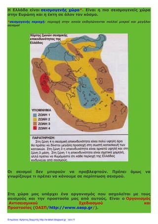 Η Ελλάδα είναι σεισμογενής χώρα*. Είναι η πιο σεισμογενείς χώρα
στην Ευρώπη και η έκτη σε όλον τον κόσμο.
*σεισμογενής περιοχή: περιοχή στην οποία εκδηλώνονται πολλοί μικροί και μεγάλοι
σεισμοί
Οι σεισμοί δεν μπορούν να προβλεφτούν. Πρέπει όμως να
γνωρίζουμε τι πρέπει να κάνουμε σε περίπτωση σεισμού.
Στη χώρα μας υπάρχει ένα οργανισμός που ασχολείται με τους
σεισμούς και την προστασία μας από αυτούς. Είναι ο Οργανισμός
Αντισεισμικού Σχεδιασμού και
Προστασίας (ΟΑΣΠ/http://www.oasp.gr/).
Επιμέλεια: Χρήστος Χαρμπής http://e-taksh.blogspot.gr σελ.11
 