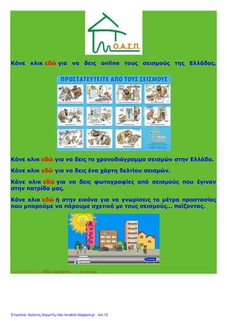 Κάνε κλικ εδώ για να δεις online τους σεισμούς της Ελλάδας.
Κάνε κλικ εδώ για να δεις το χρονοδιάγραμμα σεισμών στην Ελλάδα.
Κάνε κλικ εδώ για να δεις ένα χάρτη δελτίου σεισμών.
Κάνε κλικ εδώ για να δεις φωτογραφίες από σεισμούς που έγιναν
στην πατρίδα μας.
Κάνε κλικ εδώ ή στην εικόνα για να γνωρίσεις τα μέτρα προστασίας
που μπορούμε να πάρουμε σχετικά με τους σεισμούς… παίζοντας.
Αναρτήθηκε από Αδάμ Δημήτριος στις 12:30 μ.μ.
Επιμέλεια: Χρήστος Χαρμπής http://e-taksh.blogspot.gr σελ.12
 