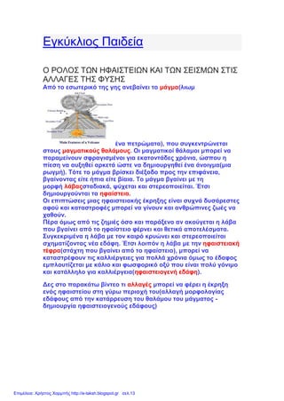 Εγκύκλιος Παιδεία
Ο ΡΟΛΟΣ ΤΩΝ ΗΦΑΙΣΤΕΙΩΝ ΚΑΙ ΤΩΝ ΣΕΙΣΜΩΝ ΣΤΙΣ
ΑΛΛΑΓΕΣ ΤΗΣ ΦΥΣΗΣ
Από το εσωτερικό της γης ανεβαίνει το μάγμα(λιωμ
ένα πετρώματα), που συγκεντρώνεται
στους μαγματικούς θαλάμους. Οι μαγματικοί θάλαμοι μπορεί να
παραμείνουν σφραγισμένοι για εκατοντάδες χρόνια, ώσπου η
πίεση να αυξηθεί αρκετά ώστε να δημιουργηθεί ένα άνοιγμα(μια
ρωγμή). Τότε το μάγμα βρίσκει διέξοδο προς την επιφάνεια,
βγαίνοντας είτε ήπια είτε βίαια. Το μάγμα βγαίνει με τη
μορφή λάβαςσταδιακά, ψύχεται και στερεοποιείται. Έτσι
δημιουργούνται τα ηφαίστεια.
Οι επιπτώσεις μιας ηφαιστειακής έκρηξης είναι συχνά δυσάρεστες
αφού και καταστροφές μπορεί να γίνουν και ανθρώπινες ζωές να
χαθούν.
Πέρα όμως από τις ζημιές όσο και παράξενο αν ακούγεται η λάβα
που βγαίνει από το ηφαίστειο φέρνει και θετικά αποτελέσματα.
Συγκεκριμένα η λάβα με τον καιρό κρυώνει και στερεοποιείται
σχηματίζοντας νέα εδάφη. Έτσι λοιπόν η λάβα με την ηφαιστειακή
τέφρα(στάχτη που βγαίνει από το ηφαίστειο), μπορεί να
καταστρέφουν τις καλλιέργειες για πολλά χρόνια όμως το έδαφος
εμπλουτίζεται με κάλιο και φωσφορικό οξύ που είναι πολύ γόνιμο
και κατάλληλο για καλλιέργεια(ηφαιστειογενή εδάφη).
Δες στο παρακάτω βίντεο τι αλλαγές μπορεί να φέρει η έκρηξη
ενός ηφαιστείου στη γύρω περιοχή του(αλλαγή μορφολογίας
εδάφους από την κατάρρευση του θαλάμου του μάγματος -
δημιουργία ηφαιστειογενούς εδάφους)
Επιμέλεια: Χρήστος Χαρμπής http://e-taksh.blogspot.gr σελ.13
 