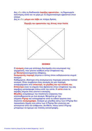 Δες εδώ όλη τη διαδικασία έκρηξης ηφαιστείου , τη δημιουργία
καλντέρας αλλά και τα μέρη με τα σημαντικότερα ηφαίστεια στον
κόσμο
Δες κι εδώ μάγμα και λάβα σε πλήρη δράση
Έκρηξη του ηφαιστείου της Αίτνας στην Ιταλία
ΣΕΙΣΜΟΙ
Ο σεισμός είναι μια απότομη διατάραξη στο εσωτερικό της
γης(φλοιό), που γίνεται αισθητή στην επιφάνειά της
με δόνηση(κούνημα)του εδάφους.
Σεισμογενής περιοχή λέγεται ο τόπος όπου εκδηλώνονται συχνά
σεισμοί.
Καθημερινά, ιδιαίτερα στις σεισμογενείς περιοχές γίνονται πολλοί
σεισμοί. Όταν συμβαίνει ένας σεισμός σε μια περιοχή,
αναφερόμαστε στο επίκεντρο, το μέγεθος και την έντασή του.
Επίκεντρο είναι το σημείο που βρίσκεται στην επιφάνεια της γης
ακριβώς κατακόρυφα πάνω από την εστία. Η εστία είναι το
ακριβές σημείο που γίνεται ο σεισμός.
Μέγεθος ονομάζουμε την ποσότητα ενέργειας που
απελευθερώνεται με ένα σεισμό. Μετριέται με την
κλίμακα Ρίχτερ και καταγράφεται από τα ειδικά όργανα που
λέγονται σεισμογράφοι. Σεισμοί με μέγεθος κάτω των 4 Ρίχτερ δεν
προκαλούν ζημιές ενώ κάτω των 2 Ρίχτερ δεν γίνονται και
αντιληπτοί από τον άνθρωπο. Αντίθετα, πάνω από 5 Ρίχτερ
μπορούμε να έχουμε και πολλές καταστροφές.
Επιμέλεια: Χρήστος Χαρμπής http://e-taksh.blogspot.gr σελ.15
 