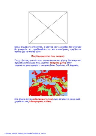 Μέχρι σήμερα το επίκεντρο, ο χρόνος και το μέγεθος του σεισμού
δε μπορούν να προβλεφθούν αν και επιστήμονες εργάζονται
αρκετά για το σκοπό αυτό.
Πώς δημιουργείται ένας σεισμός:
Συσχετίζοντας τα επίκεντρα των σεισμών στο χάρτη, βλέπουμε ότι
σχηματίζονται ζώνες που λέγονται σεισμικές ζώνες. Στην
παρακάτω φωτογραφία η σεισμική ζώνη Ευρώπης - Β. Αφρικής
Στα σημεία αυτά η λιθόσφαιρα της γης είναι σπασμένη και γι αυτό
χωρίζεται στις λιθοσφαιρικές πλάκες.
Επιμέλεια: Χρήστος Χαρμπής http://e-taksh.blogspot.gr σελ.16
 