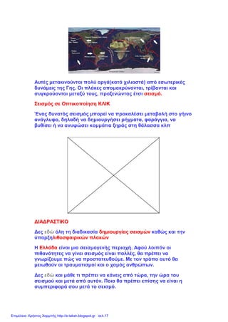 Αυτές μετακινούνται πολύ αργά(κατά χιλιοστά) από εσωτερικές
δυνάμεις της Γης. Οι πλάκες απομακρύνονται, τρίβονται και
συγκρούονται μεταξύ τους, προξενώντας έτσι σεισμό.
Σεισμός σε Οπτικοποίηση ΚΛΙΚ
Ένας δυνατός σεισμός μπορεί να προκαλέσει μεταβολή στο γήινο
ανάγλυφο, δηλαδή να δημιουργήσει ρήγματα, φαράγγια, να
βυθίσει ή να ανυψώσει κομμάτια ξηράς στη θάλασσα κλπ
ΔΙΑΔΡΑΣΤΙΚΟ
Δες εδώ όλη τη διαδικασία δημιουργίας σεισμών καθώς και την
ύπαρξηλιθοσφαιρικών πλακών
Η Ελλάδα είναι μια σεισμογενής περιοχή. Αφού λοιπόν οι
πιθανότητες να γίνει σεισμός είναι πολλές, θα πρέπει να
γνωρίζουμε πώς να προστατευθούμε. Με τον τρόπο αυτό θα
μειωθούν οι τραυματισμοί και ο χαμός ανθρώπων.
Δες εδώ και μάθε τι πρέπει να κάνεις από τώρα, την ώρα του
σεισμού και μετά από αυτόν. Ποια θα πρέπει επίσης να είναι η
συμπεριφορά σου μετά το σεισμό.
Επιμέλεια: Χρήστος Χαρμπής http://e-taksh.blogspot.gr σελ.17
 