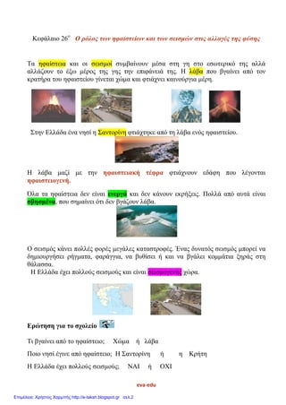 eva-edu
Kεφάλαιο 26ο
Ο ρόλος των ηφαιστείων και των σεισμών στις αλλαγές της φύσης
Τα ηφαίστεια και οι σεισμοί συμβαίνουν μέσα στη γη στο εσωτερικό της αλλά
αλλάζουν το έξω μέρος της γης την επιφάνειά της. Η λάβα που βγαίνει από τον
κρατήρα του ηφαιστείου γίνεται χώμα και φτιάχνει καινούργια μέρη.
Στην Ελλάδα ένα νησί η Σαντορίνη φτιάχτηκε από τη λάβα ενός ηφαιστείου.
Η λάβα μαζί με την ηφαιστειακή τέφρα φτιάχνουν εδάφη που λέγονται
ηφαιστειογενή.
Όλα τα ηφαίστεια δεν είναι ενεργά και δεν κάνουν εκρήξεις. Πολλά από αυτά είναι
σβησμένα, που σημαίνει ότι δεν βγάζουν λάβα.
Ο σεισμός κάνει πολλές φορές μεγάλες καταστροφές. Ένας δυνατός σεισμός μπορεί να
δημιουργήσει ρήγματα, φαράγγια, να βυθίσει ή και να βγάλει κομμάτια ξηράς στη
θάλασσα.
Η Ελλάδα έχει πολλούς σεισμούς και είναι σεισμογενής χώρα.
Ερώτηση για το σχολείο
Τι βγαίνει από το ηφαίστειο; Χώμα ή λάβα
Ποιο νησί έγινε από ηφαίστειο; Η Σαντορίνη ή η Κρήτη
Η Ελλάδα έχει πολλούς σεισμούς; ΝΑΙ ή ΟΧΙ
Επιμέλεια: Χρήστος Χαρμπής http://e-taksh.blogspot.gr σελ.2
 