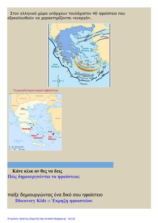 Στον ελληνικό χώρο υπάρχουν τουλάχιστον 40 ηφαίστεια που
εξακολουθούν να χαρακτηρίζονται «ενεργά».
Κάνε κλικ αν θες να δεις
Πώς δημιουργούνται τα ηφαίστεια;
παίξε δημιουργώντας ένα δικό σου ηφαίστειο
Discovery Kids :: Έκρηξη ηφαιστείου
Επιμέλεια: Χρήστος Χαρμπής http://e-taksh.blogspot.gr σελ.22
 
