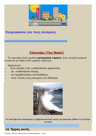 Ενημερώσου για τους σεισμούς
Τσουνάμι (Τsu Nami)
Tα τσουνάμι είναι μεγάλα παλιρροϊκά κύματα. Στον ανοιχτό ωκεανό
κινούνται με πάρα πολύ μεγάλη ταχύτητα.
Οφείλονται:
 στην έκρηξη ενός υποθαλάσσιου ηφαιστείου,
 σε υποθαλάσσιο σεισμό,
 σε παραθαλάσσιες κατολισθήσεις
 στην πτώση ενός μετεωρίτη στη θάλασσα
Το τσουνάμι που κατέστρεψε τις βορειοανατολικές ακτές της Ιαπωνίας έφθανε τα 23 μέτρα
σε ύψος
τό 'ξερες αυτό;
Επιμέλεια: Χρήστος Χαρμπής http://e-taksh.blogspot.gr σελ.26
 