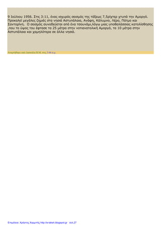 9 Ιούλιου 1956. Στις 3:11, ένας ισχυρός σεισμός της τάξεως 7,5ρίχτερ χτυπά την Αμοργό.
Προκαλεί μεγάλες ζημιές στα νησιά Αστυπάλαια, Ανάφη, Κάλυμνο, Λέρο, Πάτμο και
Σαντορίνη. Ο σεισμός συνοδεύεται από ένα τσουνάμι,λόγω μιας υποθαλάσσιας κατολίσθησης
,που το ύψος του έφτασε τα 25 μέτρα στην νοτιανατολική Αμοργό, τα 10 μέτρα στην
Αστυπάλαια και χαμηλότερα σε άλλα νησιά.
Αναρτήθηκε από Δασκάλα Β.Μ. στις 3:46 π.μ.
Επιμέλεια: Χρήστος Χαρμπής http://e-taksh.blogspot.gr σελ.27
 