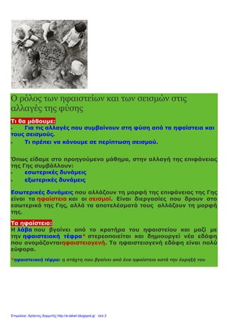 Ο ρόλος των ηφαιστείων και των σεισμών στις
αλλαγές της φύσης
Τι θα μάθουμε:
 Για τις αλλαγές που συμβαίνουν στη φύση από τα ηφαίστεια και
τους σεισμούς.
 Τι πρέπει να κάνουμε σε περίπτωση σεισμού.
Όπως είδαμε στο προηγούμενο μάθημα, στην αλλαγή της επιφάνειας
της Γης συμβάλλουν:
 εσωτερικές δυνάμεις
 εξωτερικές δυνάμεις
Εσωτερικές δυνάμεις που αλλάζουν τη μορφή της επιφάνειας της Γης
είναι τα ηφαίστεια και οι σεισμοί. Είναι διεργασίες που δρουν στο
εσωτερικό της Γης, αλλά τα αποτελέσματά τους αλλάζουν τη μορφή
της.
Τα ηφαίστεια:
Η λάβα που βγαίνει από το κρατήρα του ηφαιστείου και μαζί με
την ηφαιστειακή τέφρα* στερεοποιείται και δημιουργεί νέα εδάφη
που ονομάζονταιηφαιστειογενή. Τα ηφαιστειογενή εδάφη είναι πολύ
εύφορα.
*ηφαιστειακή τέφρα: η στάχτη που βγαίνει από ένα ηφαίστειο κατά την έκρηξή του
Επιμέλεια: Χρήστος Χαρμπής http://e-taksh.blogspot.gr σελ.3
 