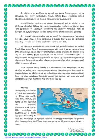 Καλφαγιάννη Μαύρα
10ο Δ.Σ. Χαϊδαρίου
Τα ηφαίστεια τα χωρίζουμε σε ενεργά, που έχουν δραστηριότητα, και σε
σβησμένα, που έχουν «ξεθυμάνει». Όμως, πολλές φορές συμβαίνει κάποιο
ηφαίστειο, αφού περάσει μια περίοδο ηρεμίας, να ξαναγίνει ενεργό.
Στην Ελλάδα το ηφαίστειο της Θήρας είναι ενεργό, ενώ το ηφαίστειο των
Μεθάνων σβησμένο. Βέβαια, τα ενεργά ηφαίστεια δεν εκρήγνυνται όλη την ώρα.
Πότε βρίσκονται σε ληθαργική κατάσταση και μοιάζουν σβησμένα, πότε σε
διέγερση και βγάζουν ατμούς και πότε σε παροξυσμό οπότε και γίνεται η έκρηξη.
Τα ελληνικά ηφαίστεια είναι σχετικά μικρά. Το ηφαίστειο της Σαντορίνης
έχει ύψος μόνο 125 μ., η Αίτνα στη Σικελία φτάνει τα 3.327 μ. ενώ το υψηλότερο
στον κόσμο είναι το Γκουαγιάτρι στη Χιλή που φτάνει τα 6.060 μ..
Τα ηφαίστεια μπορούν να σχηματίσουν από μικρούς λόφους ως μεγάλα
βουνά. Είναι επίσης δυνατό να δημιουργήσουν νέα νησιά ή και να καταστρέψουν
άλλα, όπως ακόμη και να θάψουν ολόκληρες πολιτείες κάτω από τις στάχτες τους.
Παρόλο που πολλές φορές ευθύνονται για το θάνατο εκατοντάδων χιλιάδων
ανθρώπων και εκατομμυρίων οργανισμών, τα σημεία της Γης όπου υπάρχει έντονη
ηφαιστειακή δραστηριότητα είναι πάντα πυκνοκατοικημένα αφού τα ηφαιστειακά
εδάφη είναι πολύ γόνιμα.
Είναι γεγονός ότι η ύπαρξη των ηφαιστείων είναι απαραίτητη για τον
πλανήτη μας καθώς αυτά τον ανανεώνουν και τον κρατούν ακμαίο. Μπορούμε να
παρομοιάσουμε τα ηφαίστεια με το κυκλοφορικό σύστημα στον οργανισμό μας.
Όπως το αίμα μεταφέρει θρεπτικές ουσίες στα όργανά μας, έτσι και αυτά
μεταφέρουν χρήσιμα συστατικά στην επιφάνεια της Γης.
Μερικοί
επιστήμονες θεωρούν ότι
η έκρηξη του ηφαιστείου
της Θήρας, που συνέβη
γύρω στο 1.600 π.Χ., έχει
σχέση με τον αφανισμό
του Μινωικού
πολιτισμού στην Κρήτη.
Άλλοι πιστεύουν ότι
συνδέεται με το θρύλο
της νήσου Ατλαντίδας. Το
μόνο που γνωρίζουμε με σιγουριά είναι ότι την έκρηξη ακολούθησε ένα γιγάντιο
κύμα (τσουνάμι) που διαδόθηκε σε μεγάλο μέρος της Μεσογείου, όπως δείχνει η
εικόνα.
Επιμέλεια: Χρήστος Χαρμπής http://e-taksh.blogspot.gr σελ.31
 