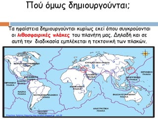 Πού όμως δημιουργούνται;
Τα ηφαίστεια δημιουργούνται κυρίως εκεί όπου συγκρούονται
οι λιθοσφαιρικές πλάκες του πλανήτη μας. Δηλαδή και σε
αυτή την διαδικασία εμπλέκεται η τεκτονική των πλακών.
Επιμέλεια: Χρήστος Χαρμπής http://e-taksh.blogspot.gr σελ.36
 