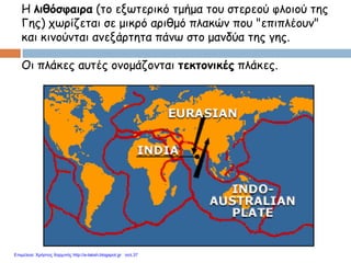 Η λιθόσφαιρα (το εξωτερικό τμήμα του στερεού φλοιού της
Γης) χωρίζεται σε μικρό αριθμό πλακών που "επιπλέουν"
και κινούνται ανεξάρτητα πάνω στο μανδύα της γης.
Οι πλάκες αυτές ονομάζονται τεκτονικές πλάκες.
Επιμέλεια: Χρήστος Χαρμπής http://e-taksh.blogspot.gr σελ.37
 