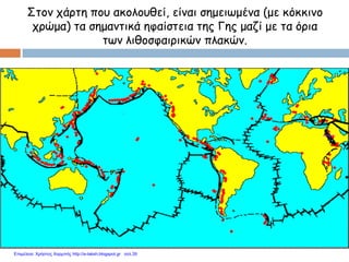 Στον χάρτη που ακολουθεί, είναι σημειωμένα (με κόκκινο
χρώμα) τα σημαντικά ηφαίστεια της Γης μαζί με τα όρια
των λιθοσφαιρικών πλακών.
Επιμέλεια: Χρήστος Χαρμπής http://e-taksh.blogspot.gr σελ.39
 