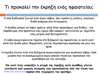 Τι προκαλεί την έκρηξη ενός ηφαιστείου;
Η όλη διαδικασία ξεκινά όταν όγκοι λάβας, σαν τεράστιες μπάλες, ανοίγουν
δίοδο ανάμεσα στα πετρώματα.
Να γιατί όταν πλησιάζει η στιγμή της έκρηξης αυτό συνήθως γίνεται
αντιληπτό από μικρούς σεισμούς που προκαλούνται από την πίεση των
αερίων στα τοιχώματα του κρατήρα.
Η άνοδος μπορεί να πάρει χρόνια, αλλά όταν προϋπάρχει μια δίοδος - για
παράδειγμα, στα ηφαίστεια που έχουν ήδη εκραγεί- συντελείται με ταχύτητα
ενός μέτρου ανά δευτερόλεπτο.
Η λάβα συγκεντρώνεται πρώτα στη δεξαμενή του ηφαιστείου, κι αυτό γιατί
κατά την άνοδο χάνει θερμότητα, γίνεται περισσότερο συμπαγής και ρέει πιο
αργά.
Η έκρηξη γίνεται όταν στη δεξαμενή συγκεντρώνεται μια ποσότητα λάβας τόσο
μεγάλη που τα συσσωρευμένα αέρια ασκούν πίεση και προκαλούν την
αναπήδηση και την εκτίναξη.
Επιμέλεια: Χρήστος Χαρμπής http://e-taksh.blogspot.gr σελ.40
 