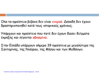 Όλα τα ηφαίστεια βέβαια δεν είναι ενεργά. Δηλαδή δεν έχουν
δραστηριοποιηθεί κατά τους ιστορικούς χρόνους.
Υπάρχουν και ηφαίστεια που ποτέ δεν έχουν δώσει δείγματα
έκρηξης και λέγονται σβησμένα.
Στην Ελλάδα υπάρχουν σήμερα 39 ηφαίστεια με μεγαλύτερα της
Σαντορίνης, της Νισύρου, της Μήλου και των Μεθάνων.
Επιμέλεια: Χρήστος Χαρμπής http://e-taksh.blogspot.gr σελ.43
 