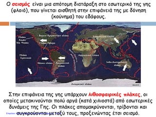 Στην επιφάνεια της γης υπάρχουν λιθοσφαιρικές πλάκες, οι
οποίες μετακινούνται πολύ αργά (κατά χιλιοστά) από εσωτερικές
δυνάμεις της Γης. Οι πλάκες απομακρύνονται, τρίβονται και
συγκρούονται μεταξύ τους, προξενώντας έτσι σεισμό.
Ο σεισμός είναι μια απότομη διατάραξη στο εσωτερικό της γης
(φλοιό), που γίνεται αισθητή στην επιφάνειά της με δόνηση
(κούνημα) του εδάφους.
Επιμέλεια: Χρήστος Χαρμπής http://e-taksh.blogspot.gr σελ.45
 