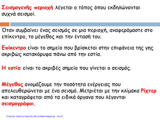 Σεισμογενής περιοχή λέγεται ο τόπος όπου εκδηλώνονται
συχνά σεισμοί.
Μέγεθος ονομάζουμε την ποσότητα ενέργειας που
απελευθερώνεται με ένα σεισμό. Μετριέται με την κλίμακα Ρίχτερ
και καταγράφεται από τα ειδικά όργανα που λέγονται
σεισμογράφοι.
Όταν συμβαίνει ένας σεισμός σε μια περιοχή, αναφερόμαστε στο
επίκεντρο, το μέγεθος και την έντασή του.
Επίκεντρο είναι το σημείο που βρίσκεται στην επιφάνεια της γης
ακριβώς κατακόρυφα πάνω από την εστία.
Η εστία είναι το ακριβές σημείο που γίνεται ο σεισμός.
Επιμέλεια: Χρήστος Χαρμπής http://e-taksh.blogspot.gr σελ.47
 